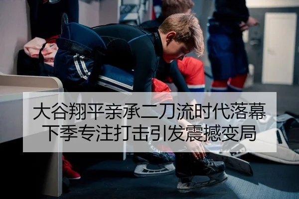 大谷翔平亲承二刀流时代落幕 下季专注打击引发震撼变局