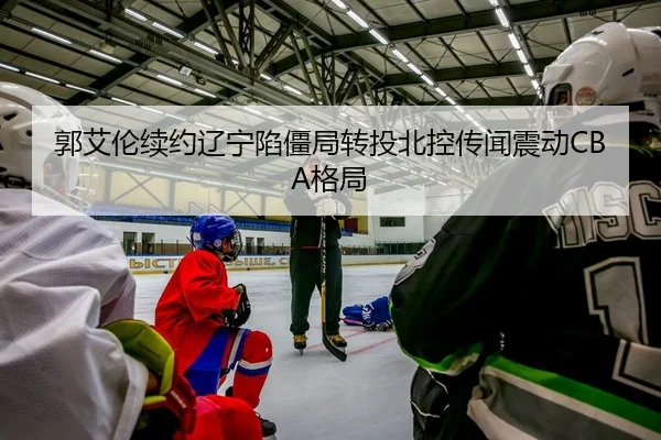 郭艾伦续约辽宁陷僵局转投北控传闻震动CBA格局